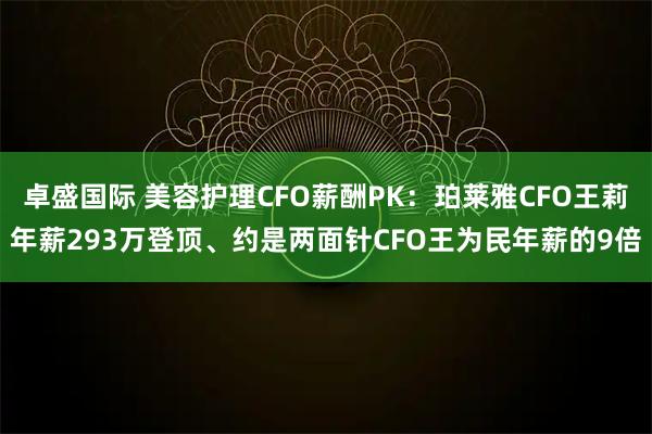 卓盛国际 美容护理CFO薪酬PK：珀莱雅CFO王莉年薪293万登顶、约是两面针CFO王为民年薪的9倍