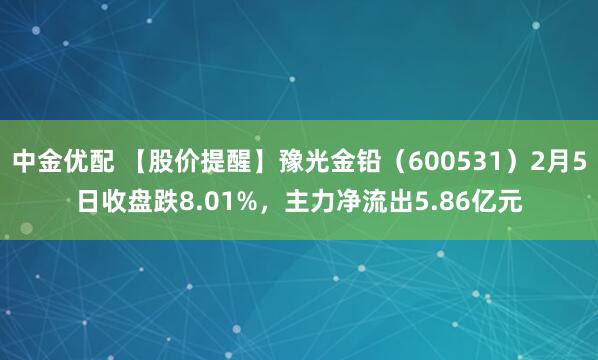 中金优配 【股价提醒】豫光金铅（600531）2月5日收盘跌8.01%，主力净流出5.86亿元