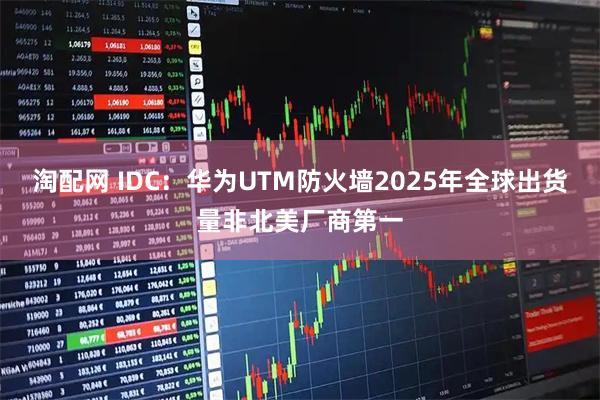 淘配网 IDC：华为UTM防火墙2025年全球出货量非北美厂商第一