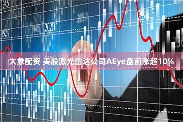 大象配资 美股激光雷达公司AEye盘前涨超10%