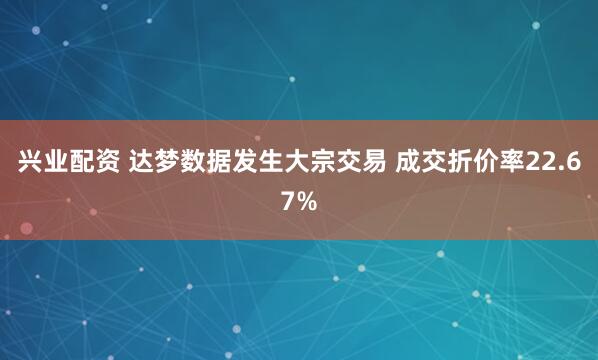 兴业配资 达梦数据发生大宗交易 成交折价率22.67%