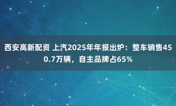 西安高新配资 上汽2025年年报出炉：整车销售450.7万辆，自主品牌占65%