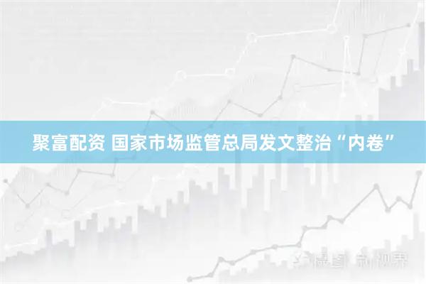 聚富配资 国家市场监管总局发文整治“内卷”