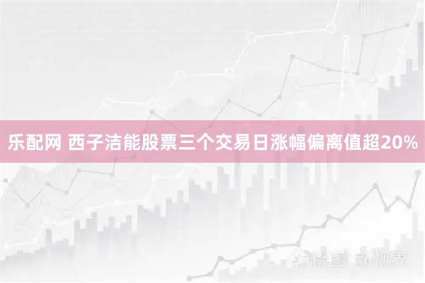 乐配网 西子洁能股票三个交易日涨幅偏离值超20%