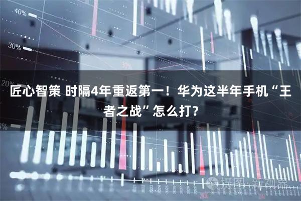 匠心智策 时隔4年重返第一！华为这半年手机“王者之战”怎么打？