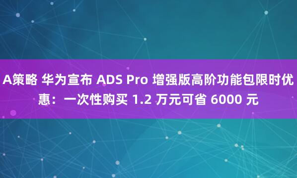 A策略 华为宣布 ADS Pro 增强版高阶功能包限时优惠：一次性购买 1.2 万元可省 6000 元